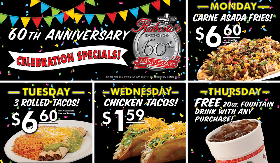 Roberto's Taco Shop 60th Anniversary Celebration Specials. Monday, Carne Asada Fries for $6.60. Tuesday, Three Rolled Tacos for $6.60. Wednesday, Chicken Tacos for $1.59 each. Thursday, Free 20 ounce Fountain Drink with any Purchase